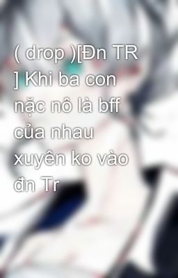 ( drop )[Đn TR ] Khi ba con nặc nô là bff của nhau xuyên ko vào đn Tr