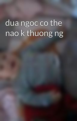 dua ngoc co the nao k thuong ng