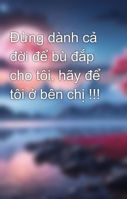 Đừng dành cả đời để bù đắp cho tôi, hãy để tôi ở bên chị !!!