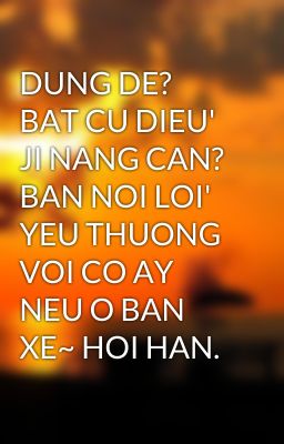 DUNG DE? BAT CU DIEU' JI NANG CAN? BAN NOI LOI' YEU THUONG VOI CO AY NEU O BAN XE~ HOI HAN.