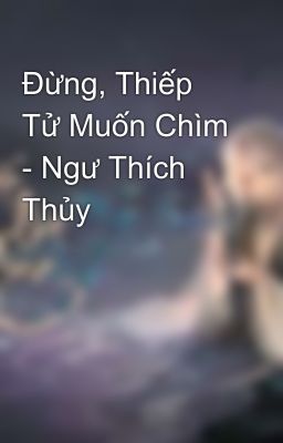 Đừng, Thiếp Tử Muốn Chìm - Ngư Thích Thủy