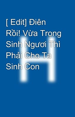 [ Edit] Điên Rồi! Vừa Trọng Sinh Ngươi Thì Phải Cho Ta Sinh Con