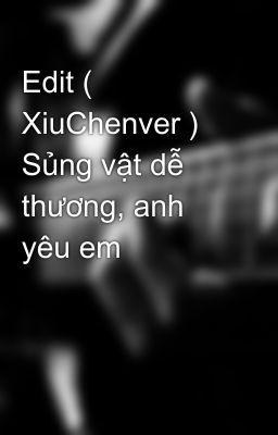 Edit ( XiuChenver ) Sủng vật dễ thương, anh yêu em