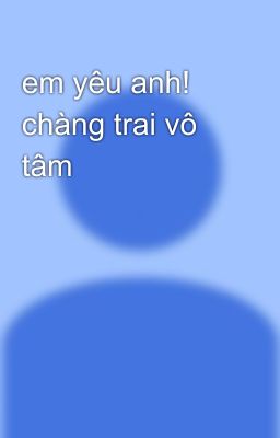 em yêu anh! chàng trai vô tâm 