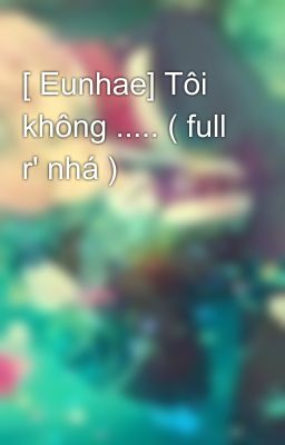 [ Eunhae] Tôi không ..... ( full r' nhá )