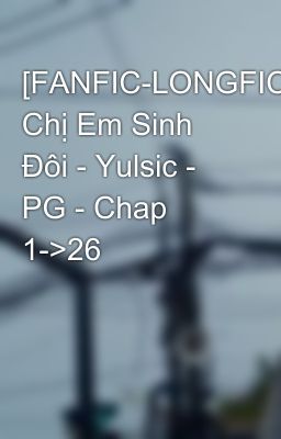 [FANFIC-LONGFIC] Chị Em Sinh Đôi - Yulsic - PG - Chap 1->26