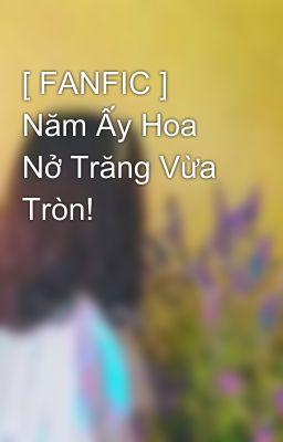 [ FANFIC ] Năm Ấy Hoa Nở Trăng Vừa Tròn!