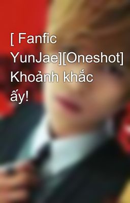 [ Fanfic YunJae][Oneshot] Khoảnh khắc ấy!