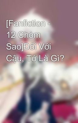 [Fanfiction -  12 Chòm Sao]Đối Với Cậu, Tớ Là Gì?