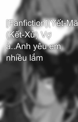 [Fanfiction](Yết-Mã), (Kết-Xử) Vợ à..Anh yêu em nhiều lắm