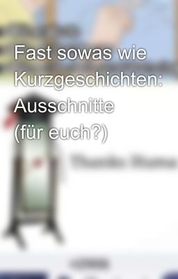 Fast sowas wie Kurzgeschichten: Ausschnitte (für euch?)