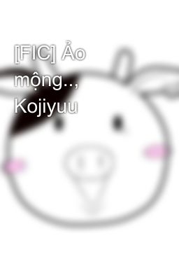 [FIC] Ảo mộng.., Kojiyuu