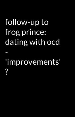 follow-up to frog prince: dating with ocd - 'improvements' ?