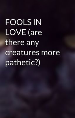 FOOLS IN LOVE (are there any creatures more pathetic?)