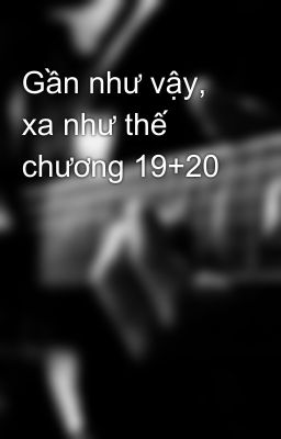 Gần như vậy, xa như thế chương 19+20