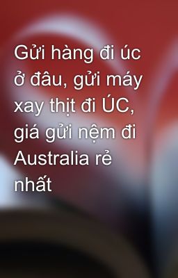 Gửi hàng đi úc ở đâu, gửi máy xay thịt đi ÚC, giá gửi nệm đi Australia rẻ nhất