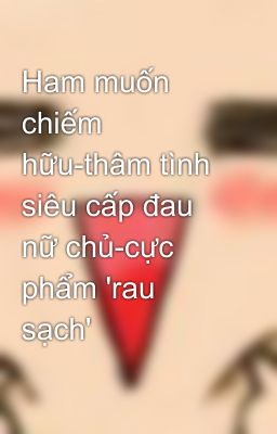 Ham muốn chiếm hữu-thâm tình siêu cấp đau nữ chủ-cực phẩm 'rau sạch'