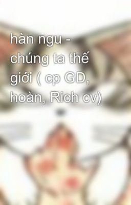 hàn ngu - chúng ta thế giới ( cp GD, hoàn, Rich cv)