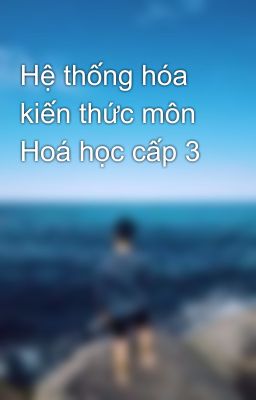 Hệ thống hóa kiến thức môn Hoá học cấp 3