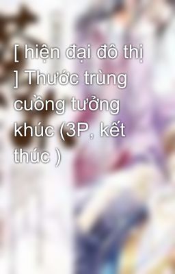 [ hiện đại đô thị ] Thước trùng cuồng tưởng khúc (3P, kết thúc )