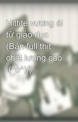 Hittite vương ái tử giáo dục (Bản full thịt chất lượng cao \(^o^)/)