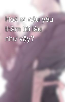 Hoá ra cậu yêu thầm tôi lâu như vậy?