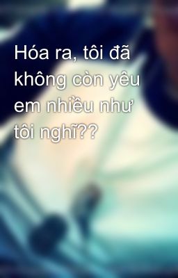 Hóa ra, tôi đã không còn yêu em nhiều như tôi nghĩ??