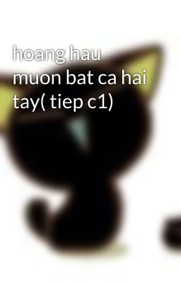 hoang hau muon bat ca hai tay( tiep c1)