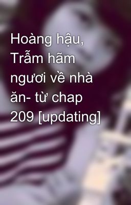 Hoàng hậu, Trẫm hãm ngươi về nhà ăn- từ chap 209 [updating]