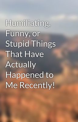 Humiliating, Funny, or Stupid Things That Have Actually Happened to Me Recently!