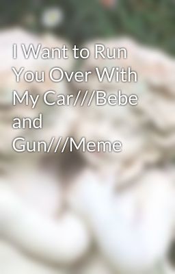 I Want to Run You Over With My Car///Bebe and Gun///Meme