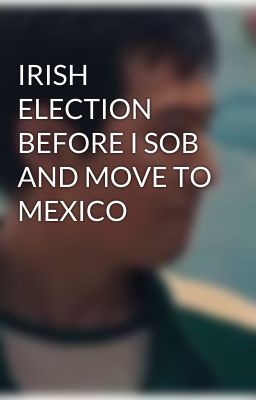 IRISH ELECTION BEFORE I SOB AND MOVE TO MEXICO