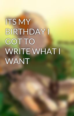 ITS MY BIRTHDAY I GOT TO WRITE WHAT I WANT