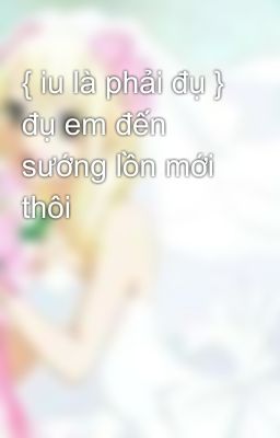 { iu là phải đụ } đụ em đến sướng lồn mới thôi 