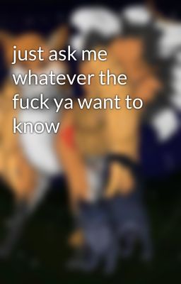 just ask me whatever the fuck ya want to know