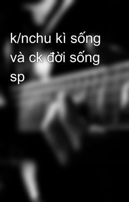 k/nchu kì sống và ck đời sống sp