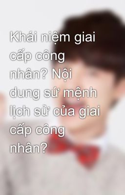 Khái niệm giai cấp công nhân? Nội dung sứ mệnh lịch sử của giai cấp công nhân?