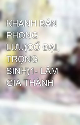 KHANH BẢN PHONG LƯU(CỔ ĐẠI, TRỌNG SINH)1- LÂM GIA THÀNH