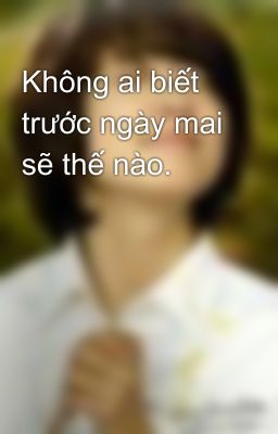 Không ai biết trước ngày mai sẽ thế nào.