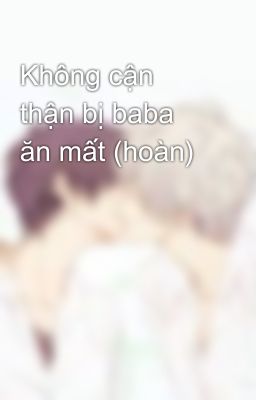 Không cận thận bị baba ăn mất (hoàn)