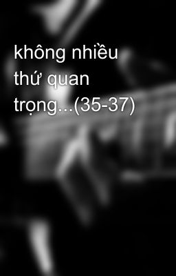 không nhiều thứ quan trọng...(35-37)