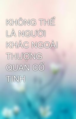 KHÔNG THỂ LÀ NGƯỜI KHÁC NGOÀI THƯỢNG QUAN CỐ TINH