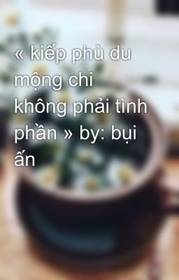 « kiếp phù du mộng chi không phải tình phần » by: bụi ấn