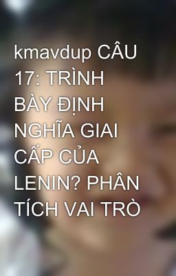 kmavdup CÂU 17: TRÌNH BÀY ĐỊNH NGHĨA GIAI CẤP CỦA LENIN? PHÂN TÍCH VAI TRÒ