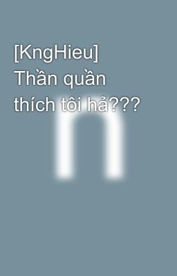 [KngHieu] Thần quần thích tôi hả???