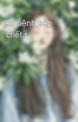 kx bệnh sắp chết r