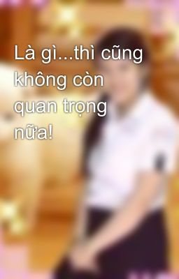 Là gì...thì cũng không còn quan trọng nữa!