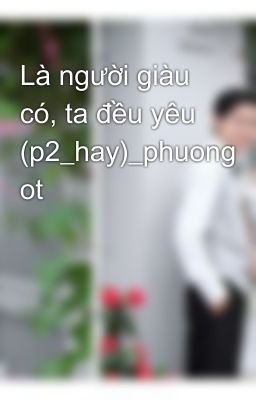 Là người giàu có, ta đều yêu (p2_hay)_phuong ot