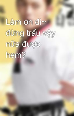 Làm ơn đi~ đừng trẩu vậy nữa được hem?