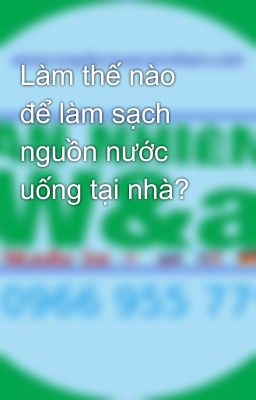 Làm thế nào để làm sạch nguồn nước uống tại nhà?